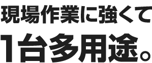 現場作業に強くて 1台多用途。